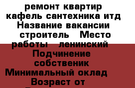 -ремонт квартир. кафель сантехника итд › Название вакансии ­ строитель › Место работы ­ ленинский  › Подчинение ­ собственик › Минимальный оклад ­ 100 › Возраст от ­ 25 › Возраст до ­ 50 - Оренбургская обл., Оренбург г. Работа » Вакансии   